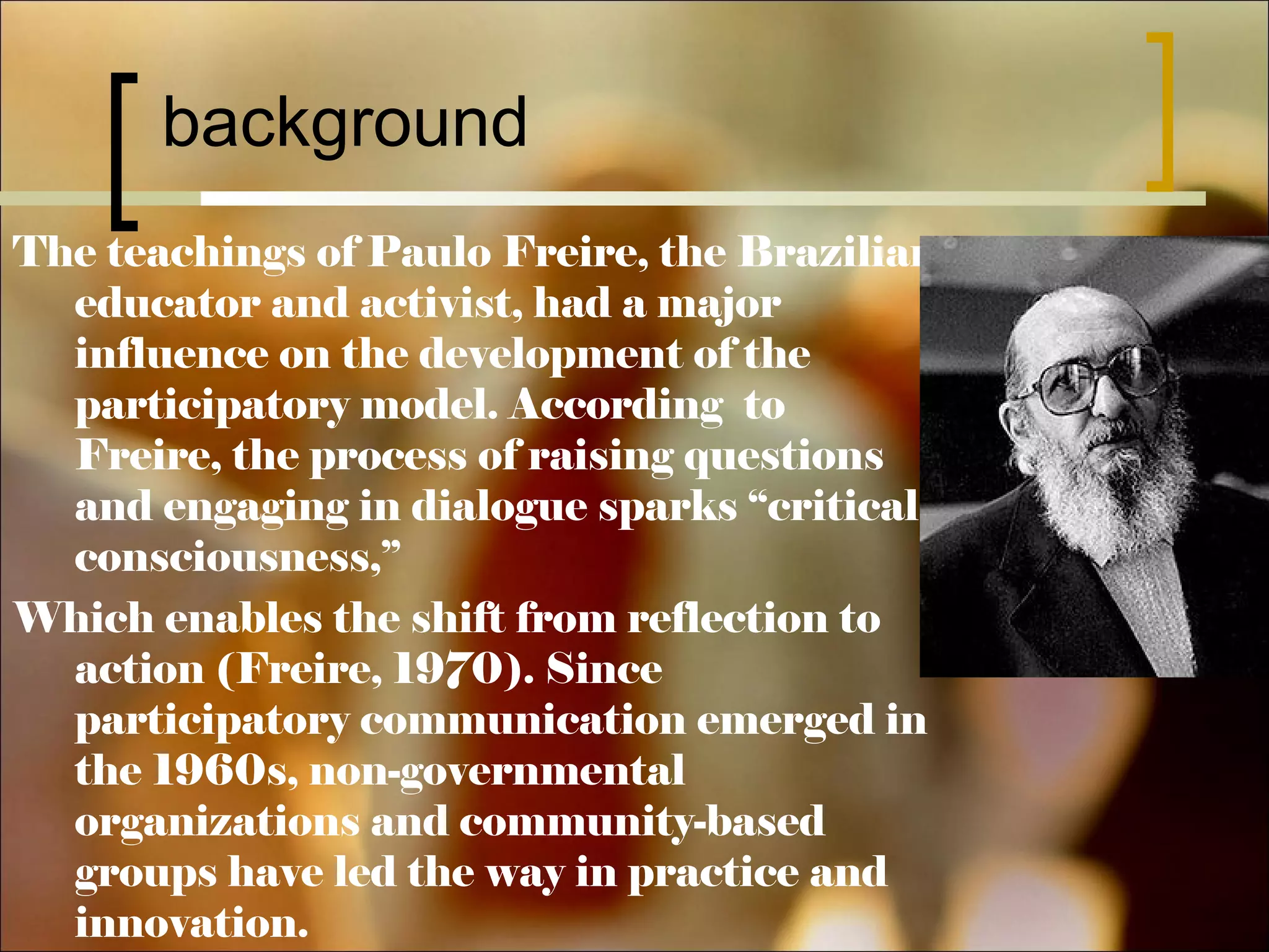 background
The teachings of Paulo Freire, the Brazilian
educator and activist, had a major
influence on the development of the
participatory model. According to
Freire, the process of raising questions
and engaging in dialogue sparks “critical
consciousness,”
Which enables the shift from reflection to
action (Freire, 1970). Since
participatory communication emerged in
the 1960s, non-governmental
organizations and community-based
groups have led the way in practice and
innovation.

 