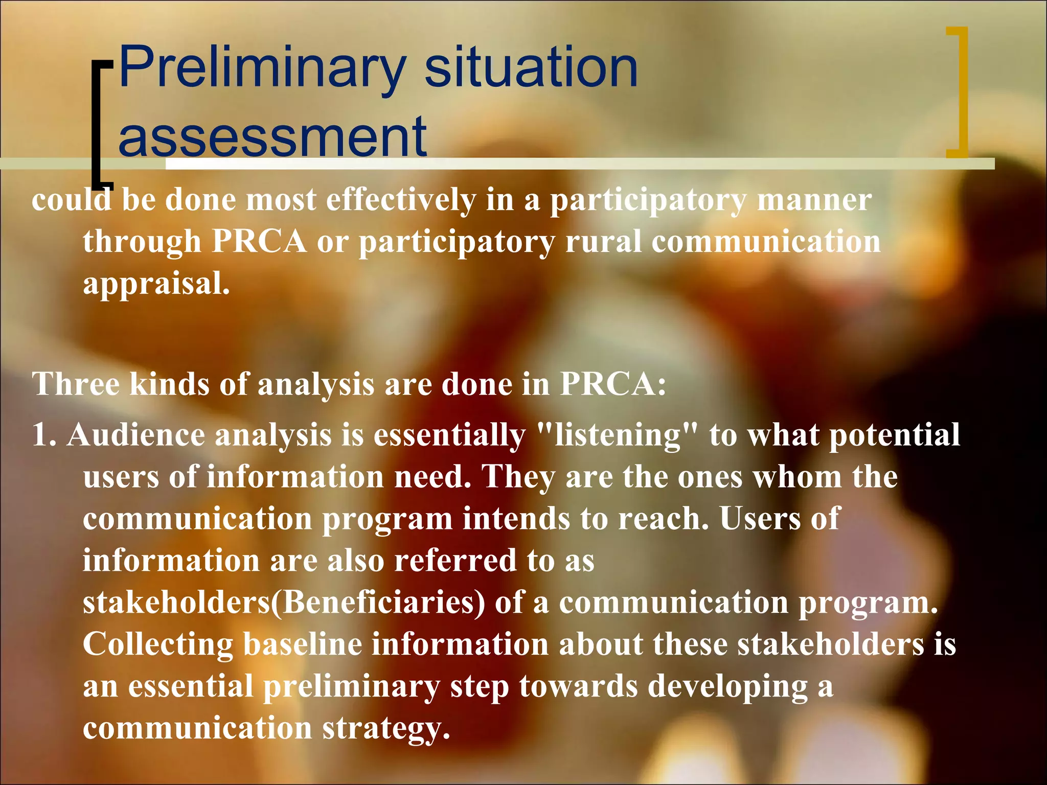 Preliminary situation
assessment
could be done most effectively in a participatory manner
through PRCA or participatory rural communication
appraisal.
Three kinds of analysis are done in PRCA:
1. Audience analysis is essentially "listening" to what potential
users of information need. They are the ones whom the
communication program intends to reach. Users of
information are also referred to as
stakeholders(Beneficiaries) of a communication program.
Collecting baseline information about these stakeholders is
an essential preliminary step towards developing a
communication strategy.

 