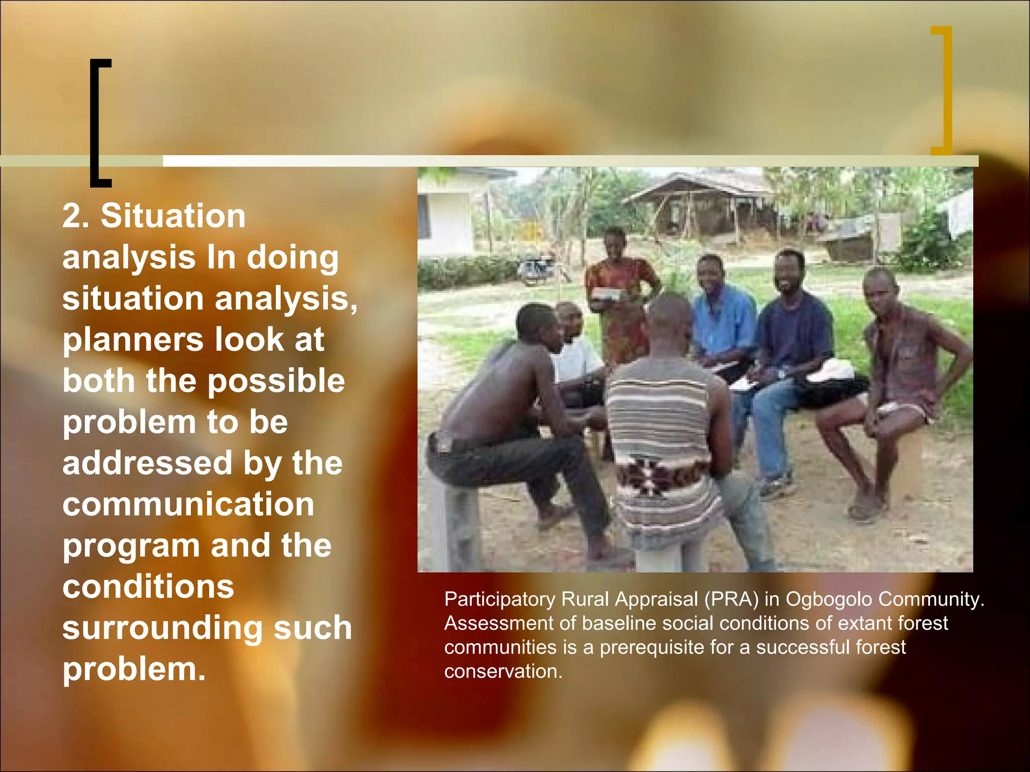 2. Situation
analysis In doing
situation analysis,
planners look at
both the possible
problem to be
addressed by the
communication
program and the
conditions
surrounding such
problem.

Participatory Rural Appraisal (PRA) in Ogbogolo Community.
Assessment of baseline social conditions of extant forest
communities is a prerequisite for a successful forest
conservation.

 