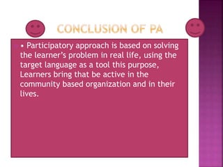  • Participatory approach is based on solving
the learner’s problem in real life, using the
target language as a tool this purpose,
Learners bring that be active in the
community based organization and in their
lives.
 