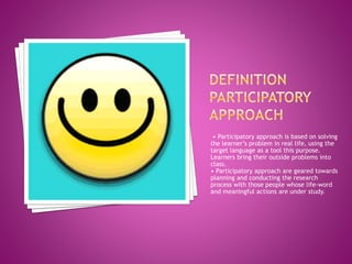 • Participatory approach is based on solving
the learner’s problem in real life, using the
target language as a tool this purpose.
Learners bring their outside problems into
class.
• Participatory approach are geared towards
planning and conducting the research
process with those people whose life-word
and meaningful actions are under study.
 