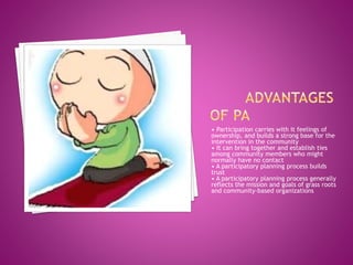 • Participation carries with it feelings of
ownership, and builds a strong base for the
intervention in the community
• It can bring together and establish ties
among community members who might
normally have no contact
• A participatory planning process builds
trust
• A participatory planning process generally
reflects the mission and goals of grass roots
and community-based organizations
 