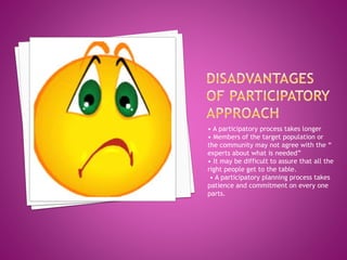 • A participatory process takes longer
• Members of the target population or
the community may not agree with the “
experts about what is needed”
• It may be difficult to assure that all the
right people get to the table.
• A participatory planning process takes
patience and commitment on every one
parts.
 