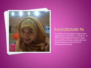 This history of participatory approaches
adapted from G.Backman , in bergt et. al
1997 in this method the teacher apply
the scientific principle contextually and
proporfionally to create effective
teaching and learning.
 
