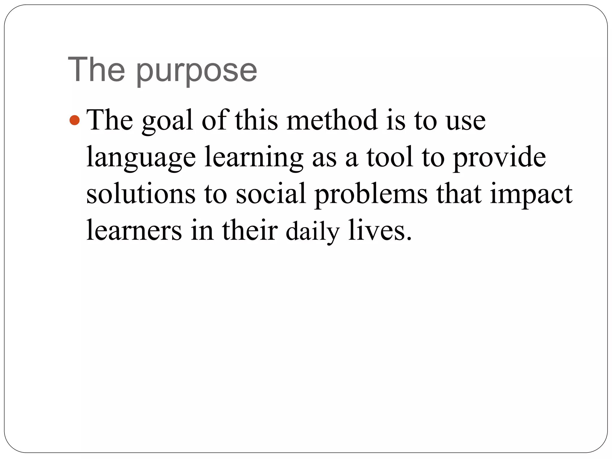 The purpose
 The goal of this method is to use
language learning as a tool to provide
solutions to social problems that impact
learners in their daily lives.
 