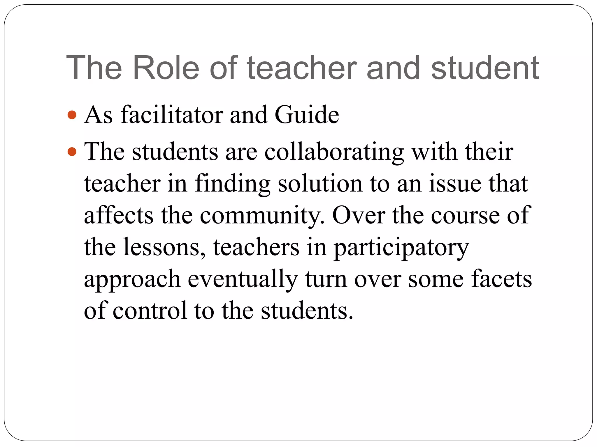 The Role of teacher and student
 As facilitator and Guide
 The students are collaborating with their
teacher in finding solution to an issue that
affects the community. Over the course of
the lessons, teachers in participatory
approach eventually turn over some facets
of control to the students.
 