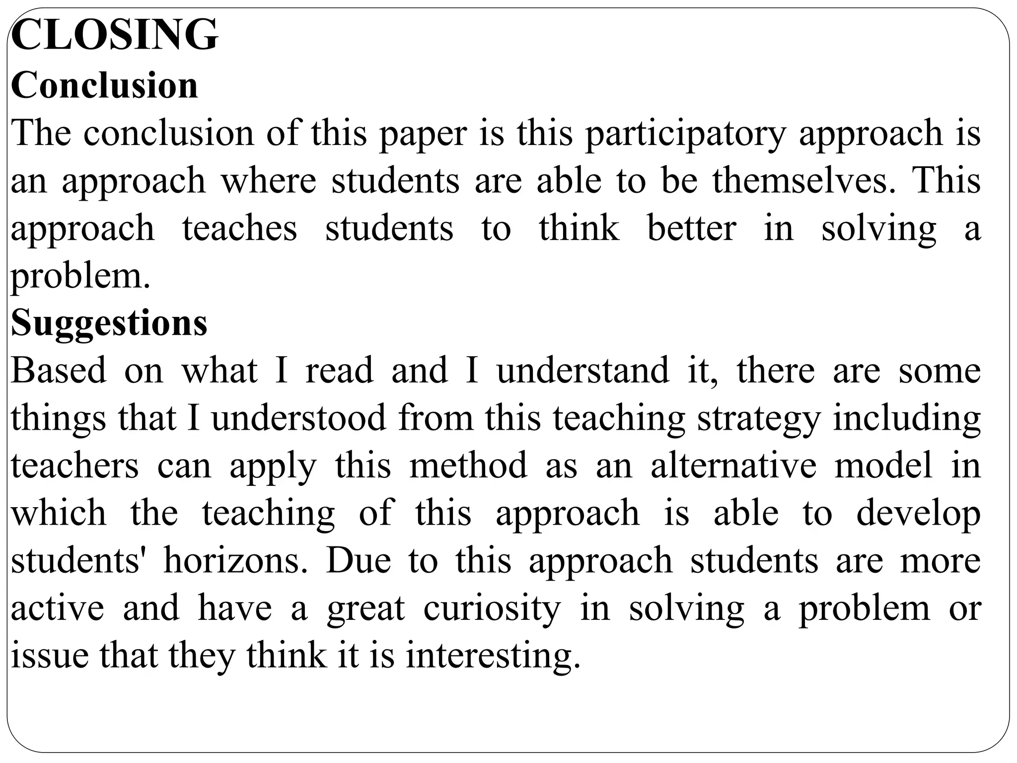 CLOSING
Conclusion
The conclusion of this paper is this participatory approach is
an approach where students are able to be themselves. This
approach teaches students to think better in solving a
problem.
Suggestions
Based on what I read and I understand it, there are some
things that I understood from this teaching strategy including
teachers can apply this method as an alternative model in
which the teaching of this approach is able to develop
students' horizons. Due to this approach students are more
active and have a great curiosity in solving a problem or
issue that they think it is interesting.
 