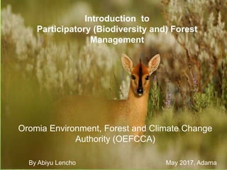Introduction to
Participatory (Biodiversity and) Forest
Management
Oromia Environment, Forest and Climate Change
Authority (OEFCCA)
By Abiyu Lencho May 2017, Adama
 