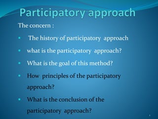 The concern :
 The history of participatory approach
 what is the participatory approach?
 What is the goal of this method?
 How principles of the participatory
approach?
 What is the conclusion of the
participatory approach?
1
 