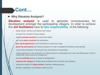 Cont…
 Why Situation Analysis?
Situation analysis is used to generate consciousness for
development amongst the participating villagers. In order to achieve
this aim facilitators have to take responsibility of the following:
o Easily handle, identify and Explores their needs;
o introduce the contents of every session;
o identify possible solutions to meet those needs;
o use visual aids to motivate the participants;
o give equal opportunity to each participant to voice their views;
o guide the participants with relevant questions in order to analyse the situation systematically;
o ensure the participation of all groups (men and women) in the process;
o create awareness on the importance of natural resource conservation and Land Use Planning as a tool for
sustainable natural resource management;
o promote self-help spirit as a means to development;
o empower the villagers to address their problems and to find their own solutions;
o involve the majority of village dweller in decision making process;
o Develop, implement, and evaluate a plan of action.
 
