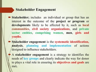 Stakeholder Engagement
 Stakeholder; includes an individual or group that has an
interest in the outcome of the project or program or
developments likely to be affected by it, such as local
communities, civil society organizations, and private
sector entities, comprising women, men, girls and
youths.
 Stakeholder engagement is the systematic identification,
analysis, planning and implementation of actions
designed to influence stakeholders.
 A stakeholder engagement is a strategy to identifies the
needs of key groups and clearly indicate the way for donor
to plays a vital role in ensuring its objectives and goals are
met.
 