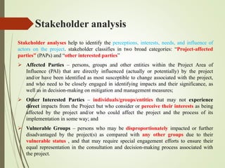 Stakeholder analysis
Stakeholder analyses help to identify the perceptions, interests, needs, and influence of
actors on the project. stakeholder classifies in two broad categories: “Project-affected
parties” (PAPs) and “other interested parties”
 Affected Parties – persons, groups and other entities within the Project Area of
Influence (PAI) that are directly influenced (actually or potentially) by the project
and/or have been identified as most susceptible to change associated with the project,
and who need to be closely engaged in identifying impacts and their significance, as
well as in decision-making on mitigation and management measures;
 Other Interested Parties – individuals/groups/entities that may not experience
direct impacts from the Project but who consider or perceive their interests as being
affected by the project and/or who could affect the project and the process of its
implementation in some way; and
 Vulnerable Groups – persons who may be disproportionately impacted or further
disadvantaged by the project(s) as compared with any other groups due to their
vulnerable status , and that may require special engagement efforts to ensure their
equal representation in the consultation and decision-making process associated with
the project.
 