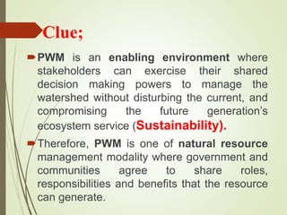 Clue;
PWM is an enabling environment where
stakeholders can exercise their shared
decision making powers to manage the
watershed without disturbing the current, and
compromising the future generation’s
ecosystem service (Sustainability).
Therefore, PWM is one of natural resource
management modality where government and
communities agree to share roles,
responsibilities and benefits that the resource
can generate.
 