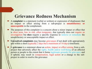 Grievance Redness Mechanism
 A complaint is a statement (verbal or written) or expression of displeasure that
an impact or effect arising from a sub-project is unsatisfactory or
unacceptable to the complainant.
 The purposes of this complaint is a concern about a minor impact or effect that
is short term, low in risk, often temporary, that typically does not require an
investigation but does require a specific response to remove or remediate the
unsatisfactory or unacceptable impact or effect.
 Unresolved complaints may become grievances if not dealt with appropriately
and within a short (typically 2 days but a maximum of 14 days) timeframe.
 A grievance is a statement about an action, impact or effect arising from a sub-
project that adversely affect the rights, health and/or well-being of an affected
person or people to the extent that it forms legitimate grounds for grievance and
if upheld, may result in compensation, legal action or a change to the sub-
project in order to resolve the grievance
 