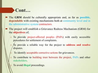 Cont…
 The GRM should be culturally appropriate and, as far as possible,
dependable with existing mechanisms both at community level and in
the administrative system/contractors.
 The project will establish a Grievance Redress Mechanism (GRM) for
the objectives of;
o To provide project-affected peoples (PAPs) with easily accessible
procedures for settlement of complaints.
o To provide a reliable way for the project to address and resolve
disputes.
o To identify acceptable corrective actions for grievances.
o To contribute to building trust between the project, PAPs and other
stakeholders.
o To avoid illegal proceedings.
 
