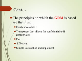 Cont…
The principles on which the GRM is based
are that it is:
Easily accessible.
Transparent (but allows for confidentiality if
appropriate).
Fair.
 Effective.
Simple to establish and implement
 