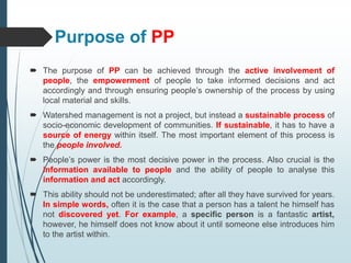 Purpose of PP
 The purpose of PP can be achieved through the active involvement of
people, the empowerment of people to take informed decisions and act
accordingly and through ensuring people’s ownership of the process by using
local material and skills.
 Watershed management is not a project, but instead a sustainable process of
socio-economic development of communities. If sustainable, it has to have a
source of energy within itself. The most important element of this process is
the people involved.
 People’s power is the most decisive power in the process. Also crucial is the
information available to people and the ability of people to analyse this
information and act accordingly.
 This ability should not be underestimated; after all they have survived for years.
In simple words, often it is the case that a person has a talent he himself has
not discovered yet. For example, a specific person is a fantastic artist,
however, he himself does not know about it until someone else introduces him
to the artist within.
 