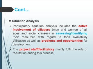 Cont…
 Situation Analysis
 Participatory situation analysis includes the active
involvement of villagers (men and women of all
ages and social classes) in assessing/identifying
their resources with regard to their availability
utilisation as well as problems and opportunities for
development.
 The project staff/facilitatory mainly fulfil the role of
facilitation during this process.
 