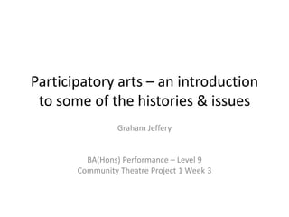 Participatory arts – an introduction
 to some of the histories & issues
                 Graham Jeffery


         BA(Hons) Performance – Level 9
       Community Theatre Project 1 Week 3
 