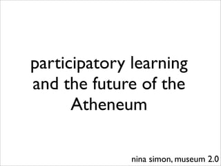 participatory learning
and the future of the
      Atheneum

              nina simon, museum 2.0
 