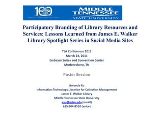 Participatory Branding of Library Resources and Services: Lessons Learned from James E. Walker Library Spotlight Series in Social Media Sites TLA Conference 2011 March 24, 2011 Embassy Suites and Convention Center Murfreesboro, TN Poster Session   Amanda Xu Information Technology Librarian for Collection Management James E. Walker Library Middle Tennessee State University axu@mtsu.edu (email) 615-904-8510 (voice) 