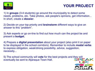 YOUR PROJECT
1) In groups (3-4 students) go around the municipality to detect some
needs, problems, etc. Take photos, ask people's opinions, get information...
In short, create a dossier.
2) Decide on your top priority and brainstorm different ways to give an
answer to this “problem”.
3) Ask experts or go on-line to find out how much can the project be and
present a budget.
4) Prepare a digital presentation about your project (also print it on paper
to be displayed in the school corridors). Remember to include modal verbs
to express obligation, weak/strong possibility, advice, suggestion,
necessity...
5) The school community will vote for the best projects and they will
eventually be sent to Aljaraque Town Hall.
 