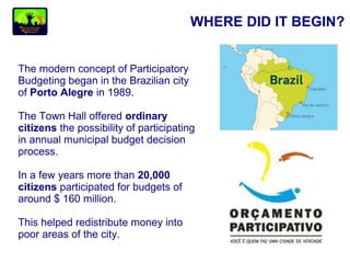 WHERE DID IT BEGIN?
The modern concept of Participatory
Budgeting began in the Brazilian city
of Porto Alegre in 1989.
The Town Hall offered ordinary
citizens the possibility of participating
in annual municipal budget decision
process.
In a few years more than 20,000
citizens participated for budgets of
around $ 160 million.
This helped redistribute money into
poor areas of the city.
 