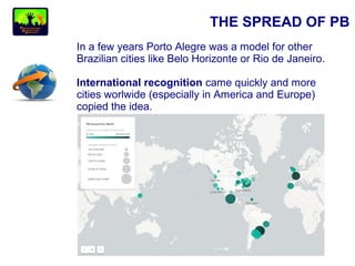 THE SPREAD OF PB
In a few years Porto Alegre was a model for other
Brazilian cities like Belo Horizonte or Rio de Janeiro.
International recognition came quickly and more
cities worlwide (especially in America and Europe)
copied the idea.
 