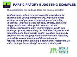 PARTICIPATORY BUDGETING EXAMPLES
The possibilities are endless. Here are some examples:
Wall gardens, urban renewal projects, coworking for
students and young entrepreneurs, improved waste
sorting, school gardens, composting and recycling
initiatives, improved local schools, streets, parks and
playgrounds, and other public spaces, street
lighting, road repairs, park improvements, youth and
senior programs, expanding the facilities for people with
disabilities at a local sports center, creating community
projects to stop bullying and school violence, installing
gas safety valves in homes of the low-income
retirees living alone, creating a community restaurant, art
walls, laptops for local high schools, a skate park…
 