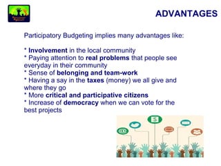 ADVANTAGES
Participatory Budgeting implies many advantages like:
* Involvement in the local community
* Paying attention to real problems that people see
everyday in their community
* Sense of belonging and team-work
* Having a say in the taxes (money) we all give and
where they go
* More critical and participative citizens
* Increase of democracy when we can vote for the
best projects
 