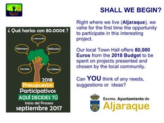 SHALL WE BEGIN?
Right where we live (Aljaraque), we
vahe for the first time the opportunity
to participate in this interesting
project.
Our local Town Hall offers 80,000
Euros from the 2018 Budget to be
spent on projects presented and
chosen by the local community.
Can YOU think of any needs,
suggestions or ideas?
 