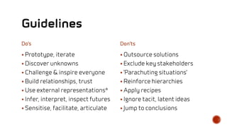 Do’s
 Prototype, iterate
 Discover unknowns
 Challenge & inspire everyone
 Build relationships, trust
 Use external representations*
 Infer, interpret, inspect futures
 Sensitise, facilitate, articulate
Don’ts
 Outsource solutions
 Exclude key stakeholders
 ‘Parachuting situations’
 Reinforce hierarchies
 Apply recipes
 Ignore tacit, latent ideas
 Jump to conclusions
 