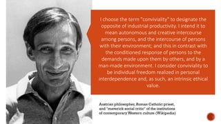 I choose the term "conviviality" to designate the
opposite of industrial productivity. I intend it to
mean autonomous and creative intercourse
among persons, and the intercourse of persons
with their environment; and this in contrast with
the conditioned response of persons to the
demands made upon them by others, and by a
man-made environment. I consider conviviality to
be individual freedom realized in personal
interdependence and, as such, an intrinsic ethical
value.
Austrian philosopher, Roman Catholic priest,
and "maverick social critic" of the institutions
of contemporary Western culture (Wikipedia)
 