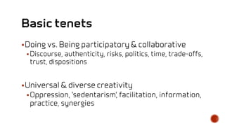 Doing vs. Being participatory & collaborative
Discourse, authenticity, risks, politics, time, trade-offs,
trust, dispositions
Universal & diverse creativity
Oppression, ‘sedentarism’, facilitation, information,
practice, synergies
 