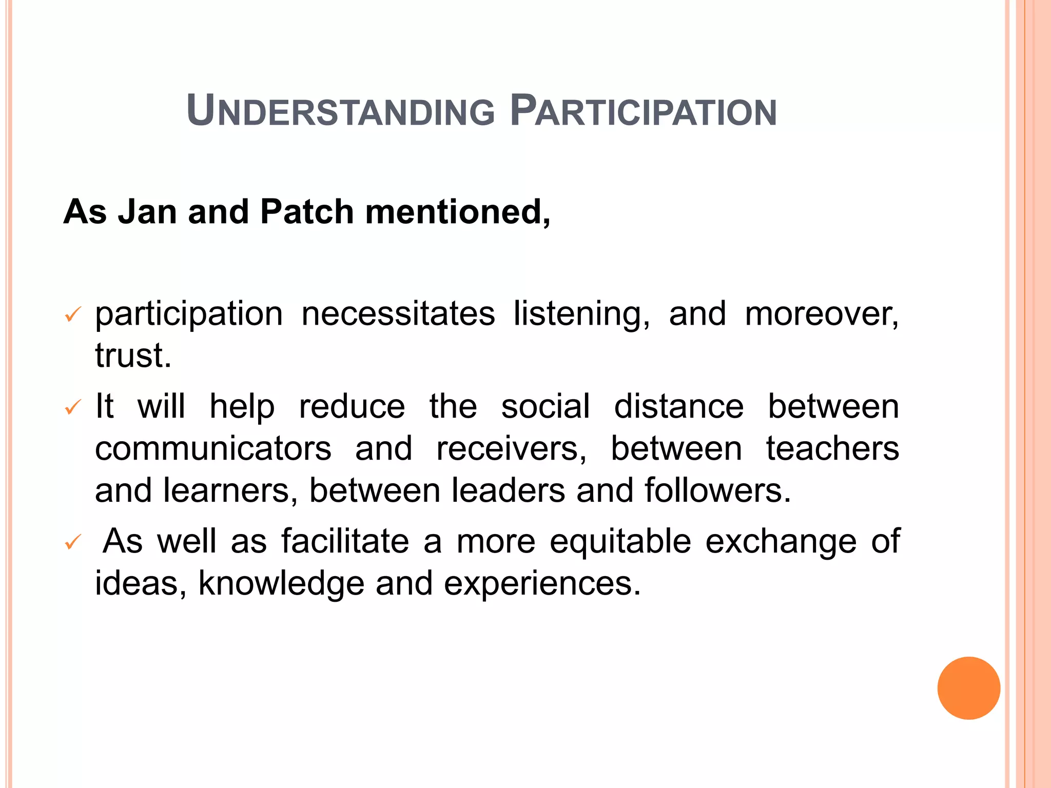 UNDERSTANDING PARTICIPATION
As Jan and Patch mentioned,
 participation necessitates listening, and moreover,
trust.
 It will help reduce the social distance between
communicators and receivers, between teachers
and learners, between leaders and followers.
 As well as facilitate a more equitable exchange of
ideas, knowledge and experiences.
 