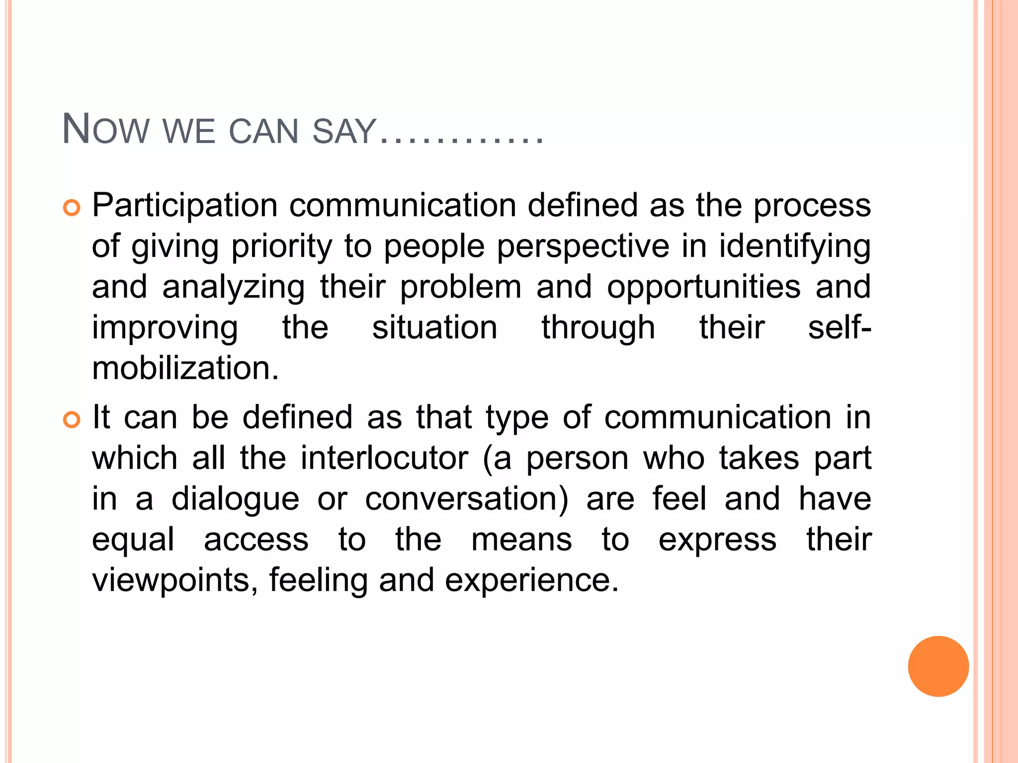 NOW WE CAN SAY…………
 Participation communication defined as the process
of giving priority to people perspective in identifying
and analyzing their problem and opportunities and
improving the situation through their self-
mobilization.
 It can be defined as that type of communication in
which all the interlocutor (a person who takes part
in a dialogue or conversation) are feel and have
equal access to the means to express their
viewpoints, feeling and experience.
 