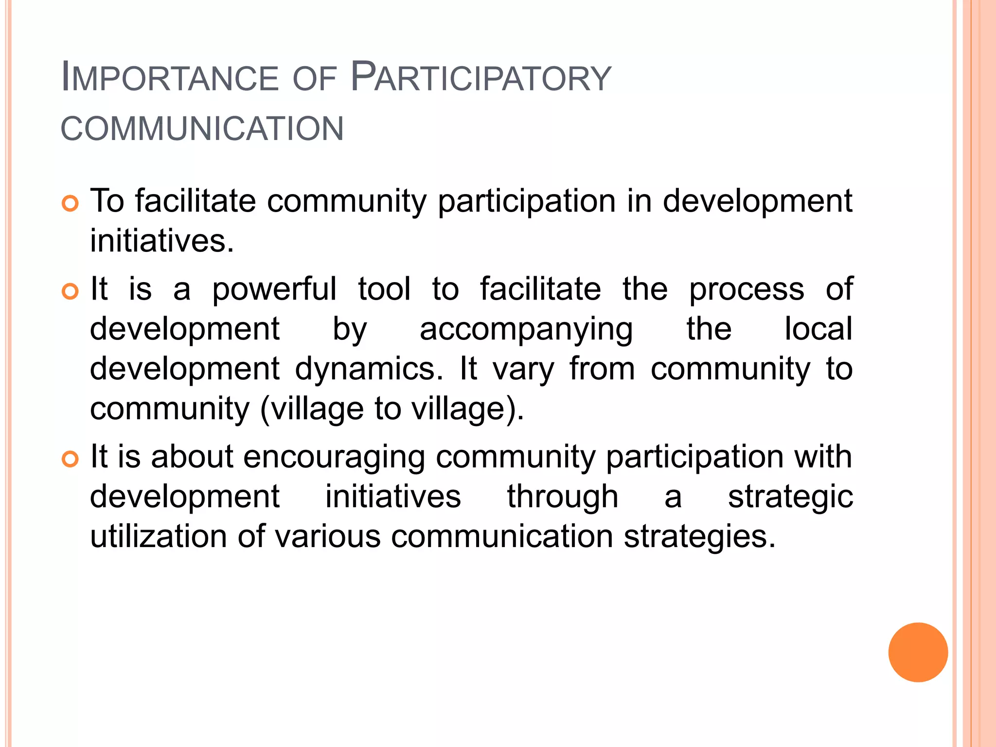 IMPORTANCE OF PARTICIPATORY
COMMUNICATION
 To facilitate community participation in development
initiatives.
 It is a powerful tool to facilitate the process of
development by accompanying the local
development dynamics. It vary from community to
community (village to village).
 It is about encouraging community participation with
development initiatives through a strategic
utilization of various communication strategies.
 