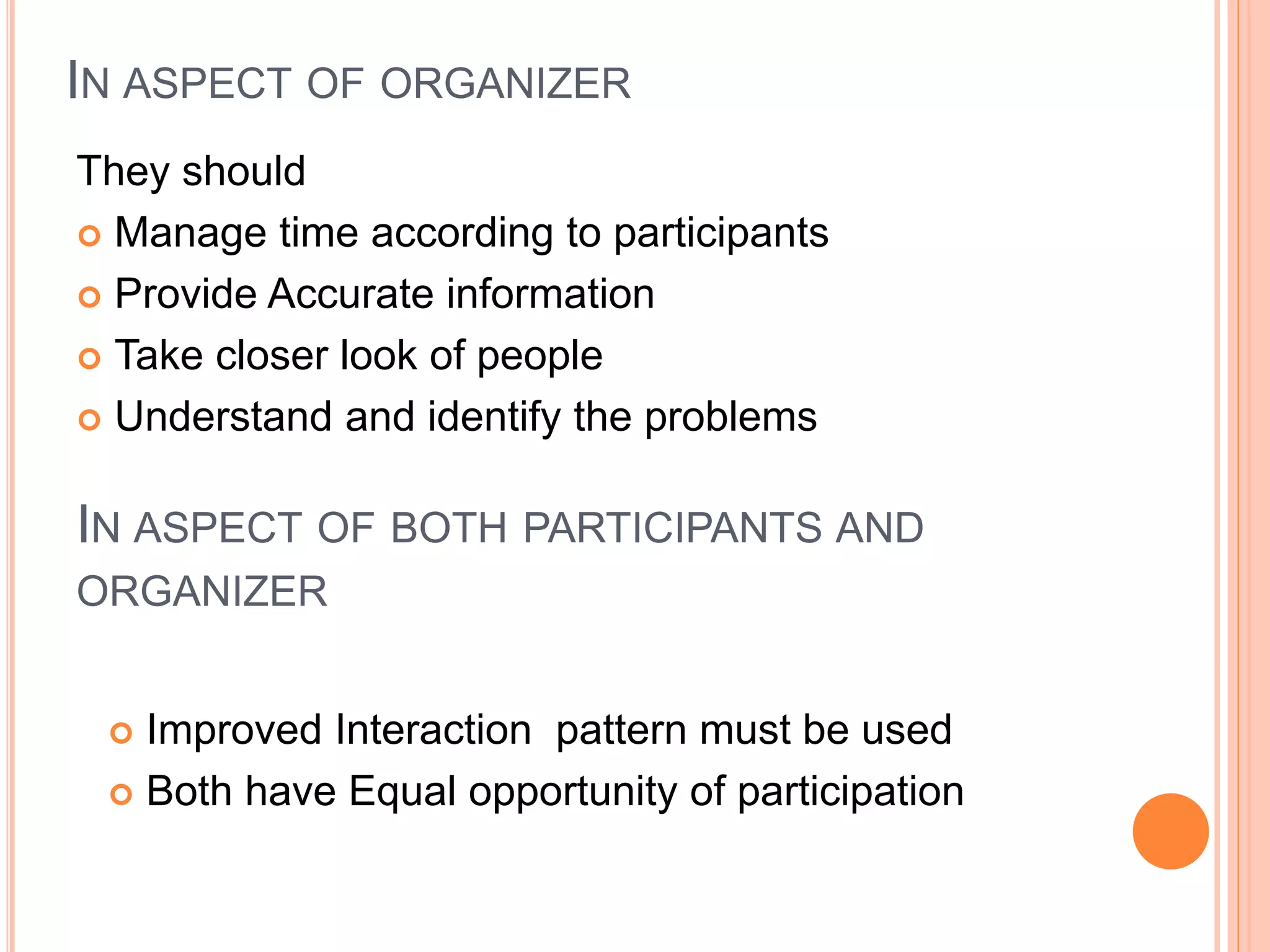 IN ASPECT OF ORGANIZER
They should
 Manage time according to participants
 Provide Accurate information
 Take closer look of people
 Understand and identify the problems
IN ASPECT OF BOTH PARTICIPANTS AND
ORGANIZER
 Improved Interaction pattern must be used
 Both have Equal opportunity of participation
 
