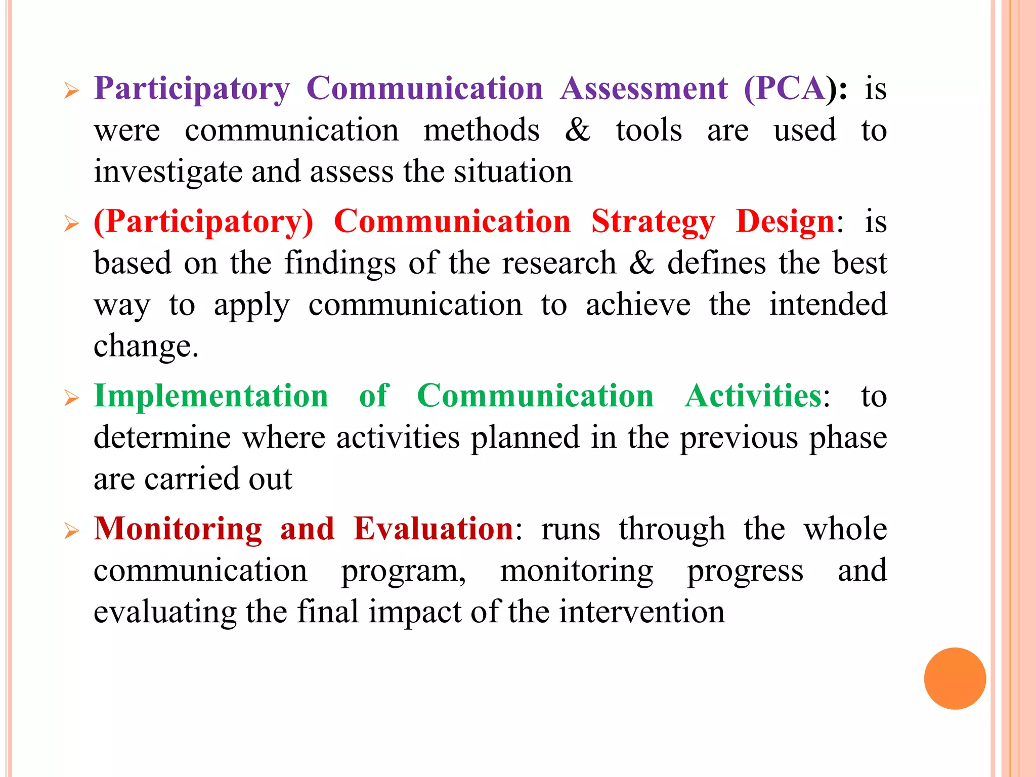  Participatory Communication Assessment (PCA): is
were communication methods & tools are used to
investigate and assess the situation
 (Participatory) Communication Strategy Design: is
based on the findings of the research & defines the best
way to apply communication to achieve the intended
change.
 Implementation of Communication Activities: to
determine where activities planned in the previous phase
are carried out
 Monitoring and Evaluation: runs through the whole
communication program, monitoring progress and
evaluating the final impact of the intervention
 