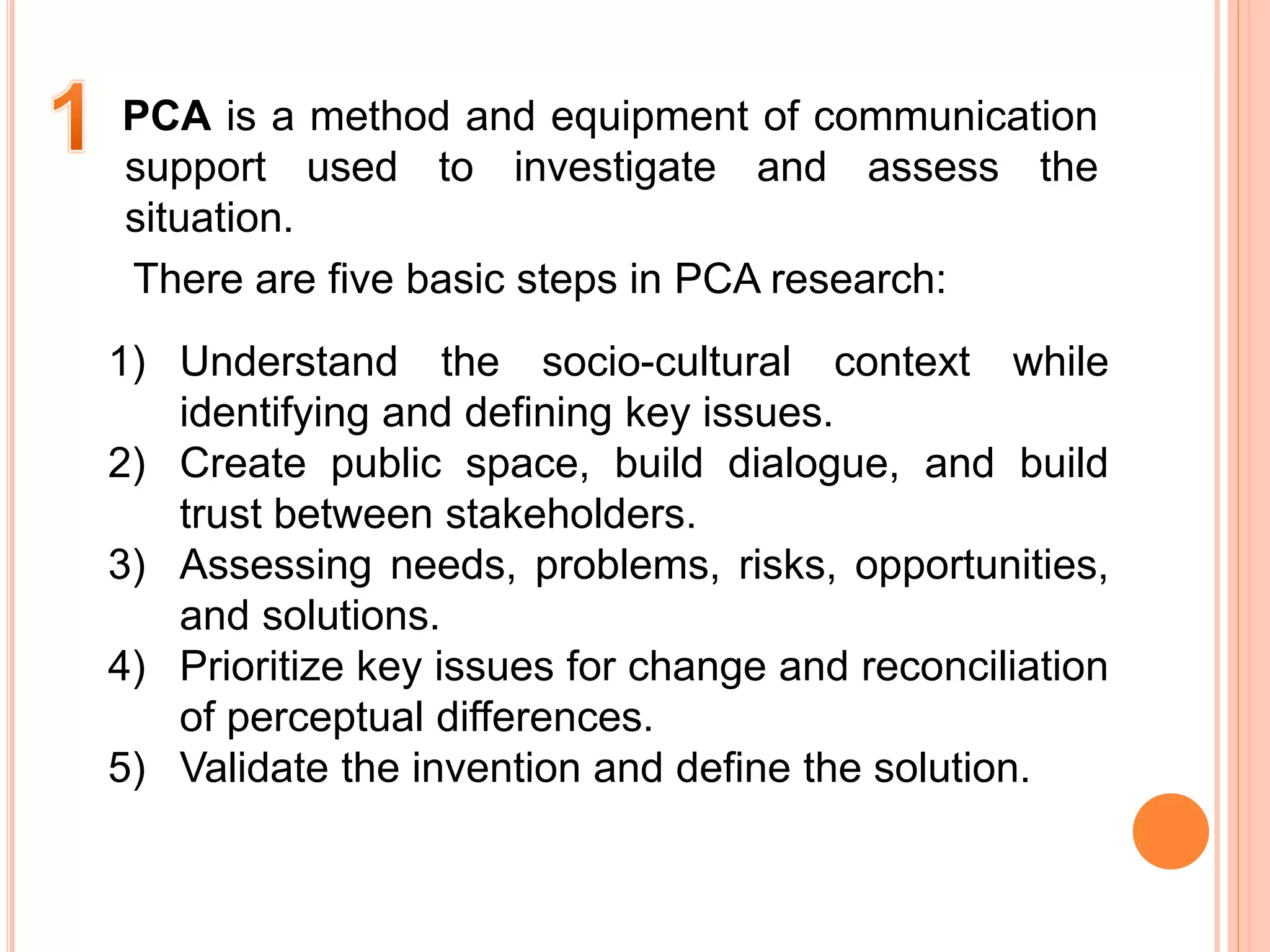 PCA is a method and equipment of communication
support used to investigate and assess the
situation.
There are five basic steps in PCA research:
1) Understand the socio-cultural context while
identifying and defining key issues.
2) Create public space, build dialogue, and build
trust between stakeholders.
3) Assessing needs, problems, risks, opportunities,
and solutions.
4) Prioritize key issues for change and reconciliation
of perceptual differences.
5) Validate the invention and define the solution.
 