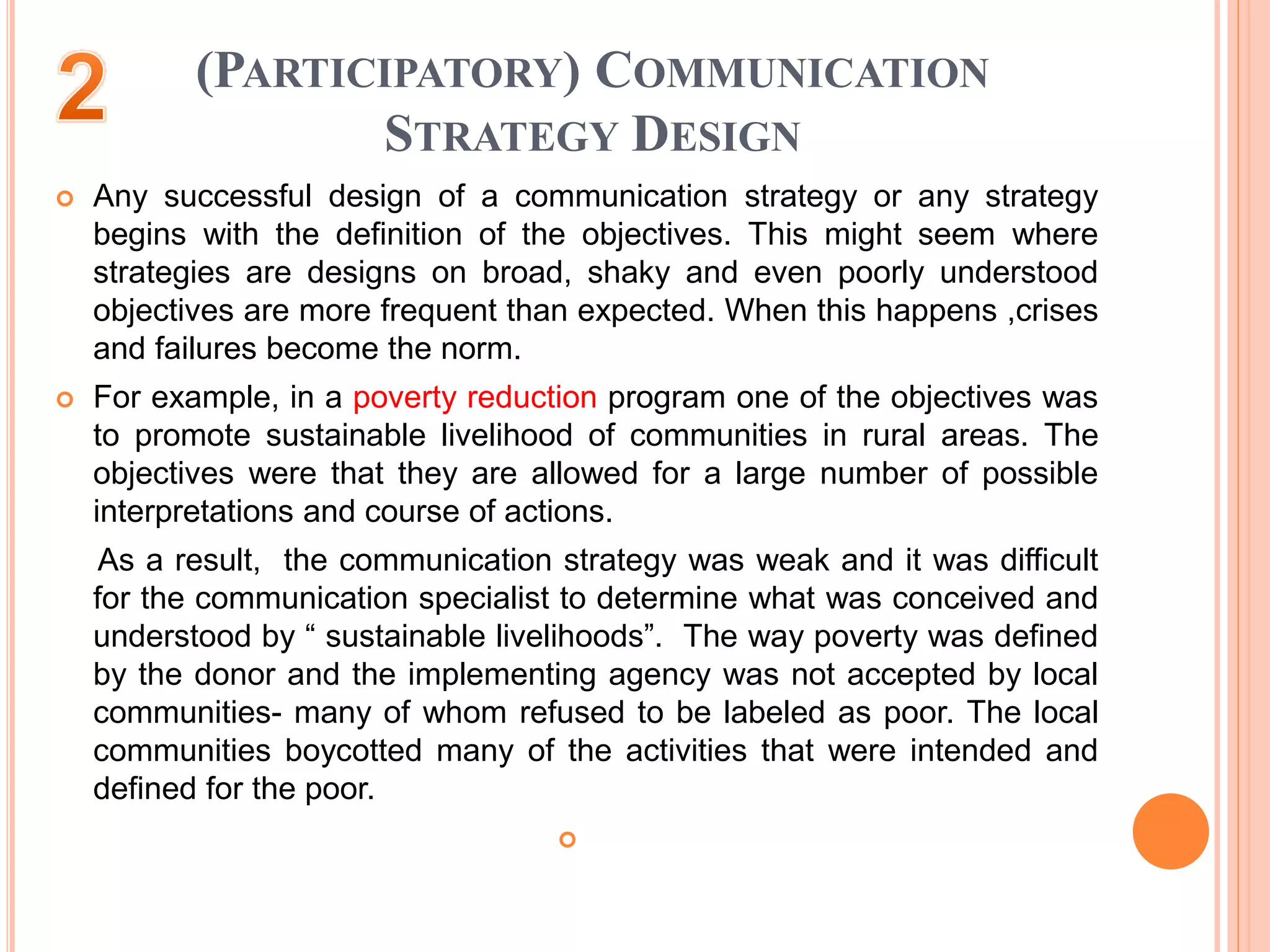 (PARTICIPATORY) COMMUNICATION
STRATEGY DESIGN
 Any successful design of a communication strategy or any strategy
begins with the definition of the objectives. This might seem where
strategies are designs on broad, shaky and even poorly understood
objectives are more frequent than expected. When this happens ,crises
and failures become the norm.
 For example, in a poverty reduction program one of the objectives was
to promote sustainable livelihood of communities in rural areas. The
objectives were that they are allowed for a large number of possible
interpretations and course of actions.
As a result, the communication strategy was weak and it was difficult
for the communication specialist to determine what was conceived and
understood by “ sustainable livelihoods”. The way poverty was defined
by the donor and the implementing agency was not accepted by local
communities- many of whom refused to be labeled as poor. The local
communities boycotted many of the activities that were intended and
defined for the poor.

 