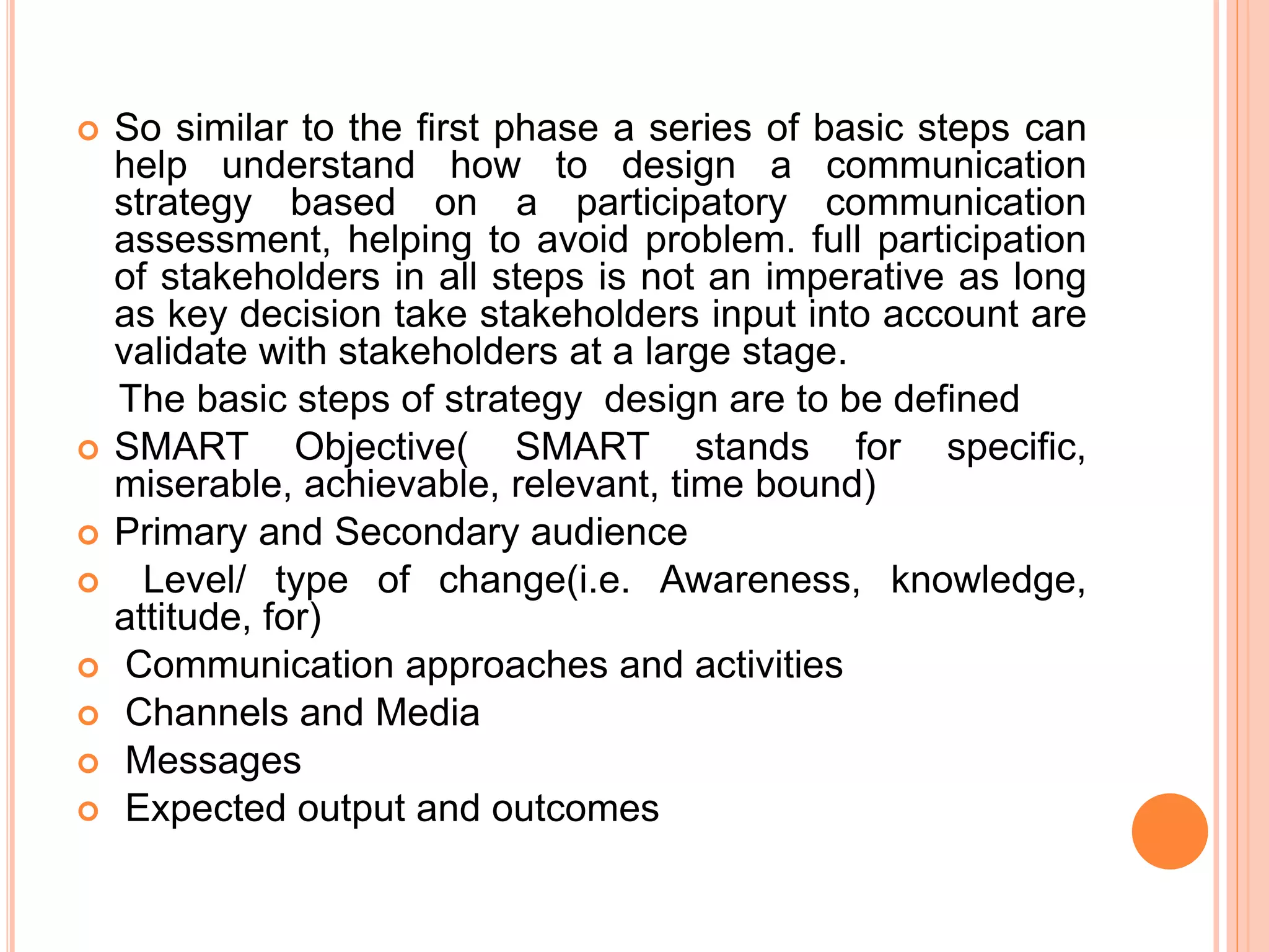  So similar to the first phase a series of basic steps can
help understand how to design a communication
strategy based on a participatory communication
assessment, helping to avoid problem. full participation
of stakeholders in all steps is not an imperative as long
as key decision take stakeholders input into account are
validate with stakeholders at a large stage.
The basic steps of strategy design are to be defined
 SMART Objective( SMART stands for specific,
miserable, achievable, relevant, time bound)
 Primary and Secondary audience
 Level/ type of change(i.e. Awareness, knowledge,
attitude, for)
 Communication approaches and activities
 Channels and Media
 Messages
 Expected output and outcomes
 