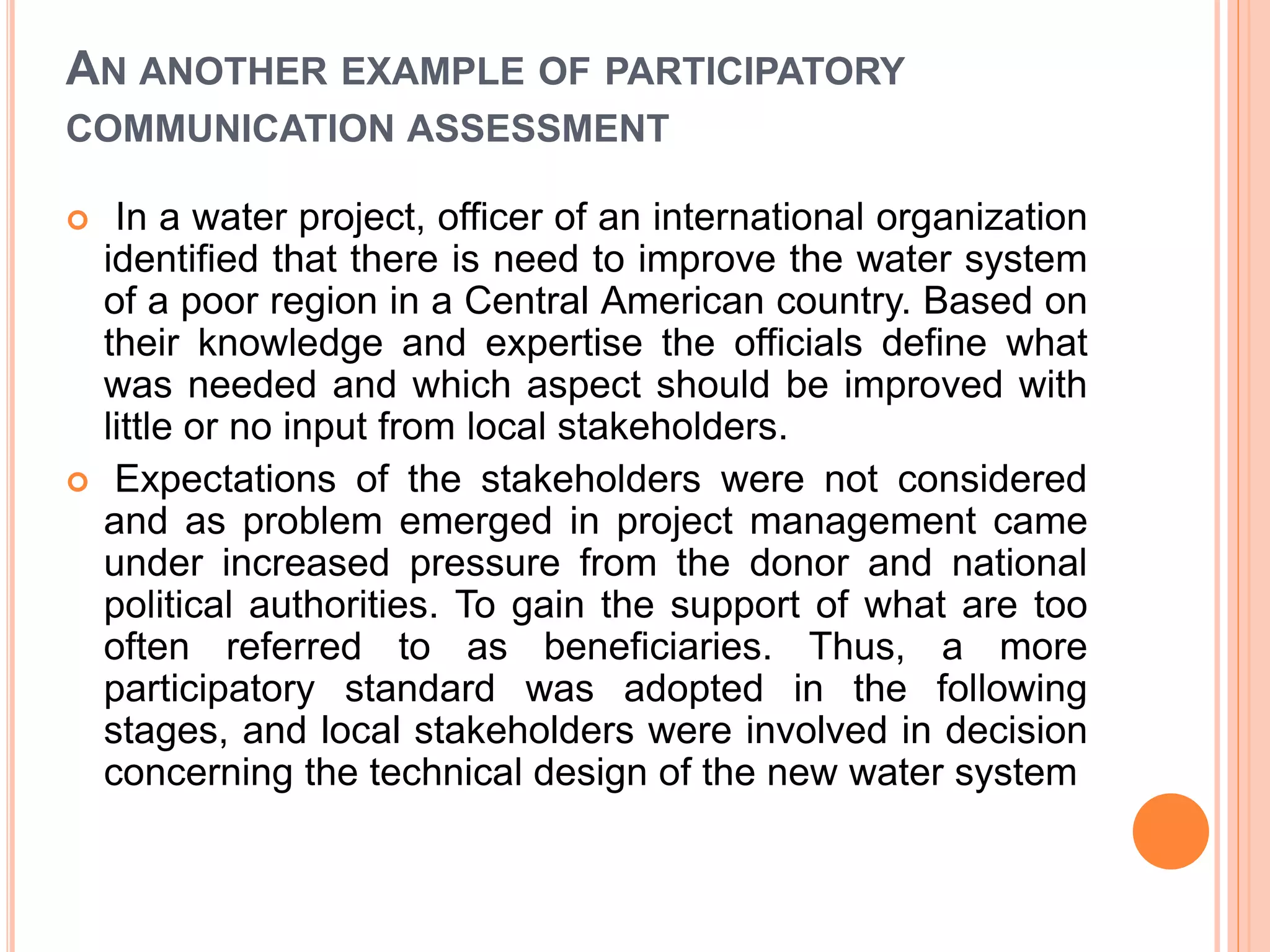 AN ANOTHER EXAMPLE OF PARTICIPATORY
COMMUNICATION ASSESSMENT
 In a water project, officer of an international organization
identified that there is need to improve the water system
of a poor region in a Central American country. Based on
their knowledge and expertise the officials define what
was needed and which aspect should be improved with
little or no input from local stakeholders.
 Expectations of the stakeholders were not considered
and as problem emerged in project management came
under increased pressure from the donor and national
political authorities. To gain the support of what are too
often referred to as beneficiaries. Thus, a more
participatory standard was adopted in the following
stages, and local stakeholders were involved in decision
concerning the technical design of the new water system
 
