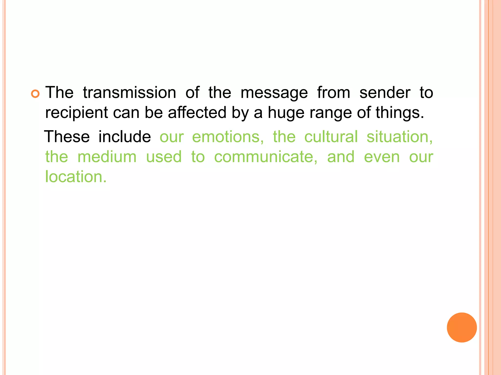  The transmission of the message from sender to
recipient can be affected by a huge range of things.
These include our emotions, the cultural situation,
the medium used to communicate, and even our
location.
 