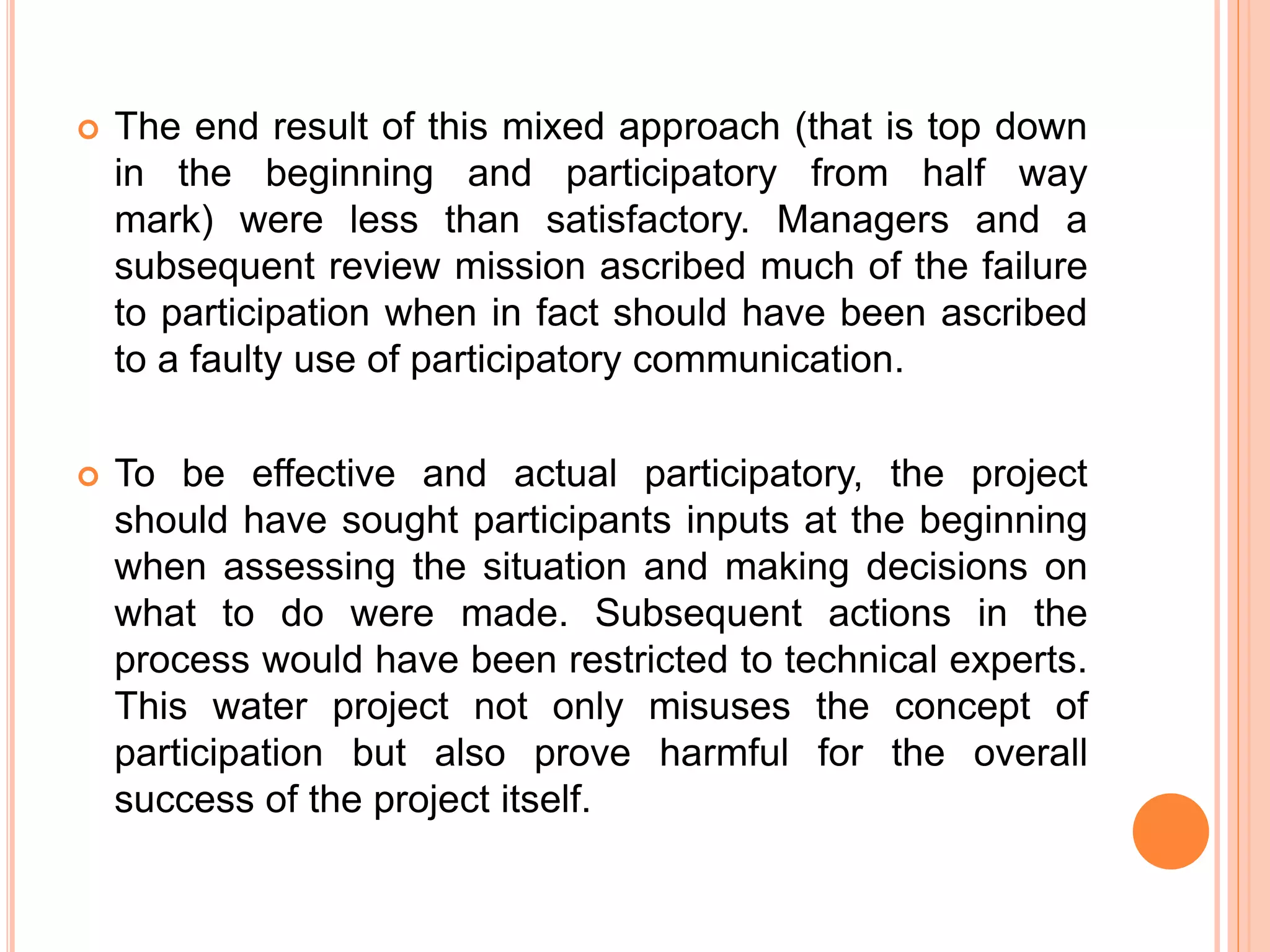  The end result of this mixed approach (that is top down
in the beginning and participatory from half way
mark) were less than satisfactory. Managers and a
subsequent review mission ascribed much of the failure
to participation when in fact should have been ascribed
to a faulty use of participatory communication.
 To be effective and actual participatory, the project
should have sought participants inputs at the beginning
when assessing the situation and making decisions on
what to do were made. Subsequent actions in the
process would have been restricted to technical experts.
This water project not only misuses the concept of
participation but also prove harmful for the overall
success of the project itself.
 