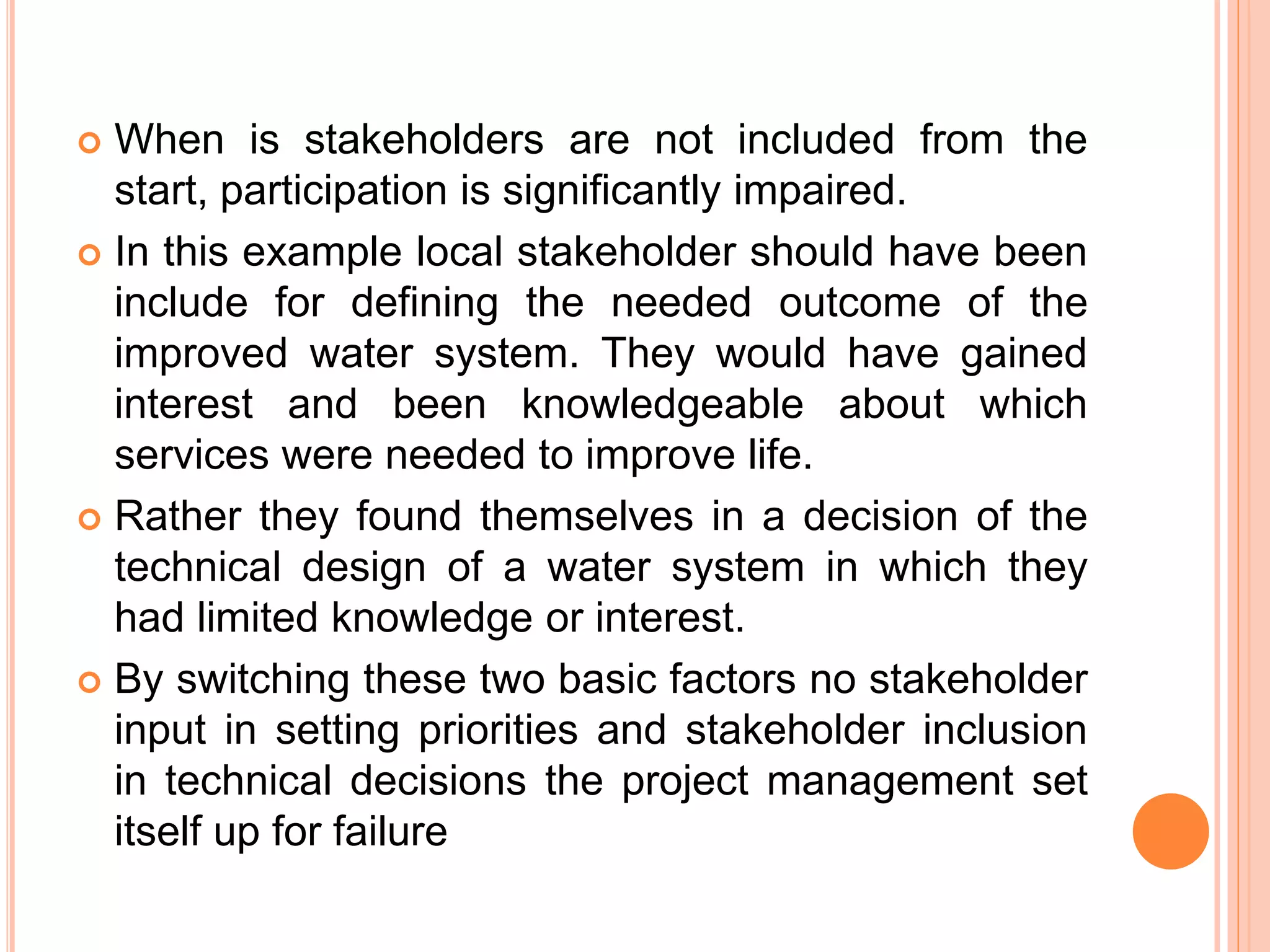  When is stakeholders are not included from the
start, participation is significantly impaired.
 In this example local stakeholder should have been
include for defining the needed outcome of the
improved water system. They would have gained
interest and been knowledgeable about which
services were needed to improve life.
 Rather they found themselves in a decision of the
technical design of a water system in which they
had limited knowledge or interest.
 By switching these two basic factors no stakeholder
input in setting priorities and stakeholder inclusion
in technical decisions the project management set
itself up for failure
 