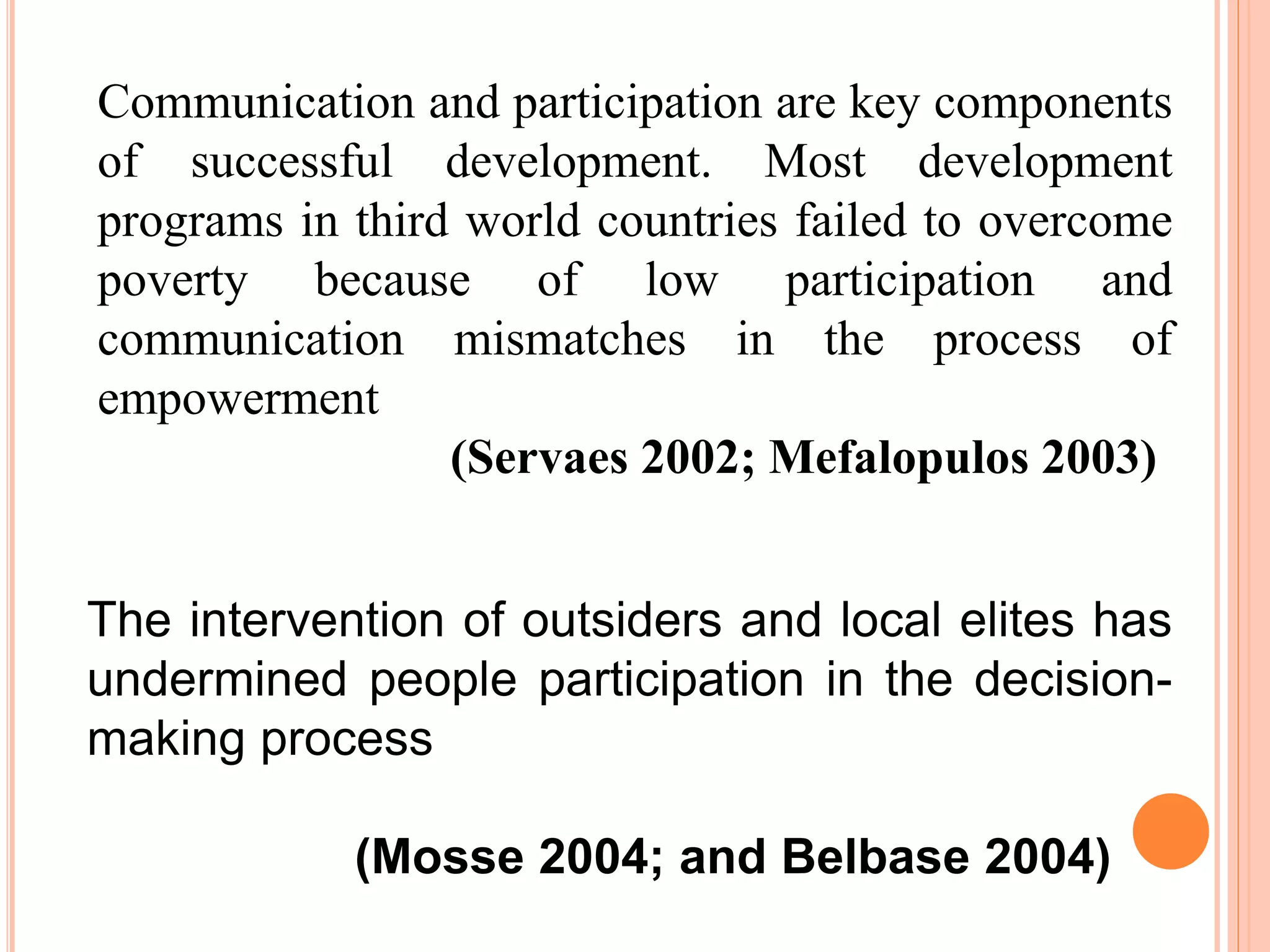 Communication and participation are key components
of successful development. Most development
programs in third world countries failed to overcome
poverty because of low participation and
communication mismatches in the process of
empowerment
(Servaes 2002; Mefalopulos 2003)
The intervention of outsiders and local elites has
undermined people participation in the decision-
making process
(Mosse 2004; and Belbase 2004)
 