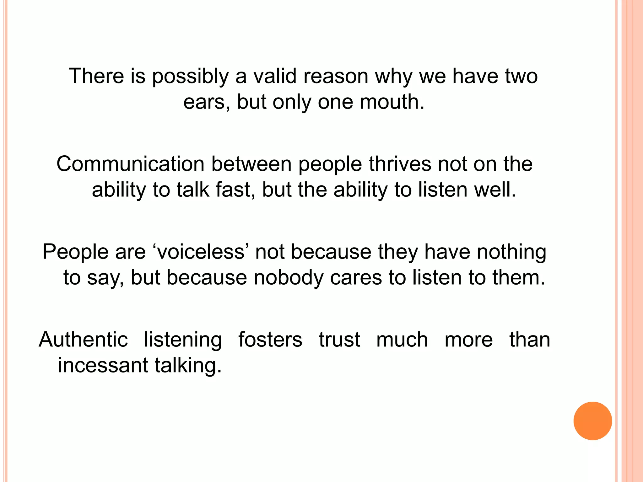 There is possibly a valid reason why we have two
ears, but only one mouth.
Communication between people thrives not on the
ability to talk fast, but the ability to listen well.
People are ‘voiceless’ not because they have nothing
to say, but because nobody cares to listen to them.
Authentic listening fosters trust much more than
incessant talking.
 