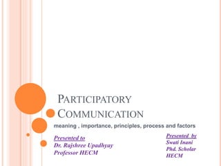 PARTICIPATORY
COMMUNICATION
meaning , importance, principles, process and factors
Presented to
Dr. Rajshree Upadhyay
Professor HECM
Presented by
Swati Inani
Phd. Scholar
HECM
 