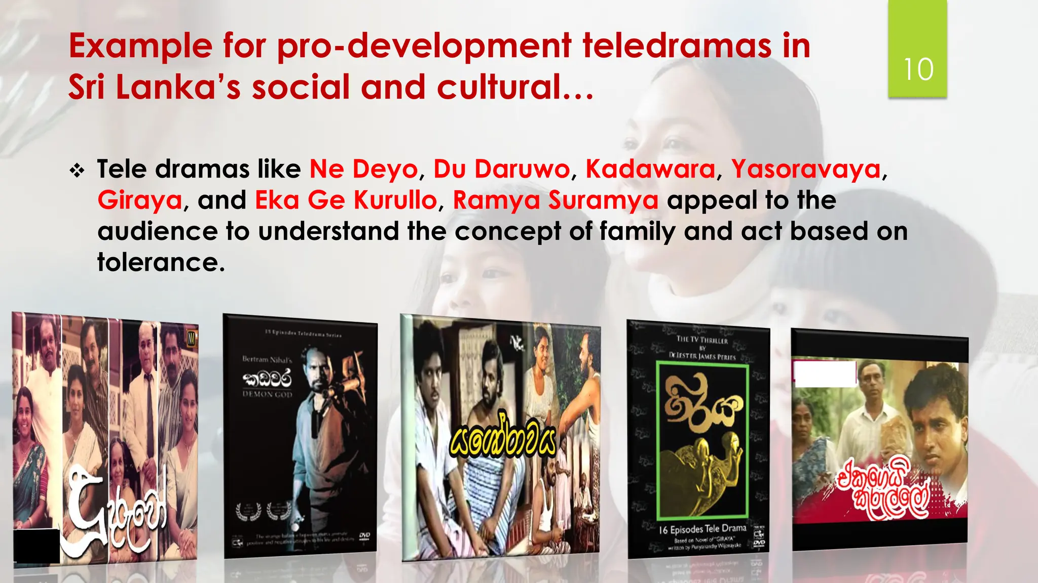 Example for pro-development teledramas in
Sri Lanka’s social and cultural…
❖ Tele dramas like Ne Deyo, Du Daruwo, Kadawara, Yasoravaya,
Giraya, and Eka Ge Kurullo, Ramya Suramya appeal to the
audience to understand the concept of family and act based on
tolerance.
10
 